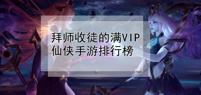 拜师收徒的满VIP仙侠手游排行榜