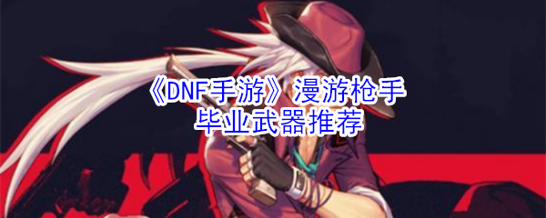 dnf手游漫游枪手毕业武器怎么选-漫游枪手毕业武器选择攻略