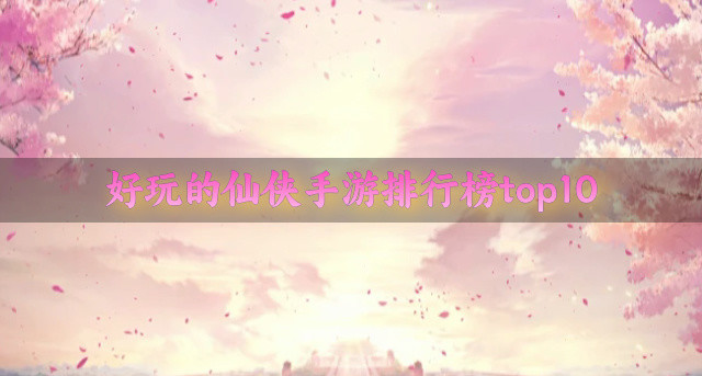 好玩的仙侠手游排行榜top10