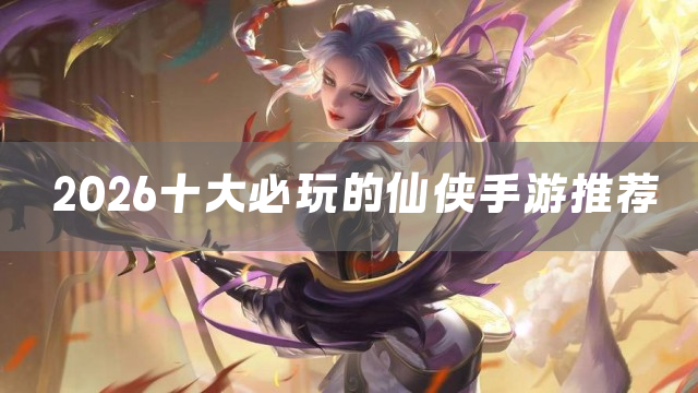 2026十大必玩的仙侠手游推荐