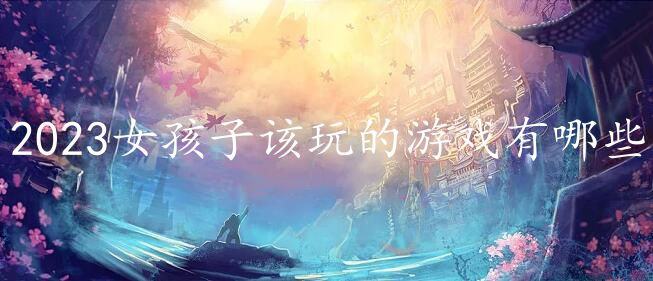 2023女孩子该玩的游戏有哪些-好玩的女生游戏排行榜推荐