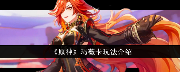 原神玛薇卡怎么玩-原神玛薇卡玩法介绍