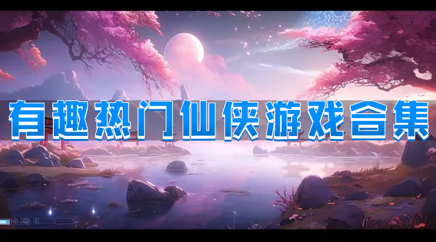 有趣热门仙侠游戏合集-高人气经典仙侠游戏推荐