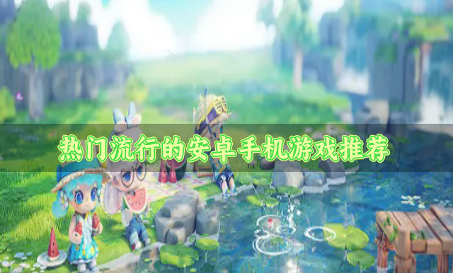 热门的安卓手机游戏有哪些-热门流行的安卓手机游戏推荐