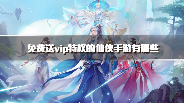 免费送vip特权的仙侠手游有哪些-不氪金送vip福利的仙侠手游下载