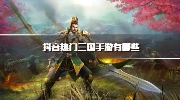 抖音热门三国手游有哪些-抖音高人气三国游戏推荐