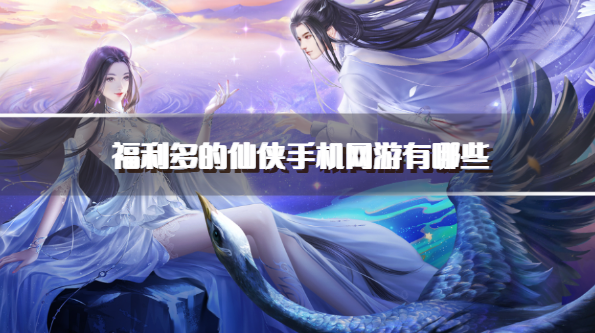福利多的仙侠手机网游有哪些-超好玩的福利仙侠手游推荐