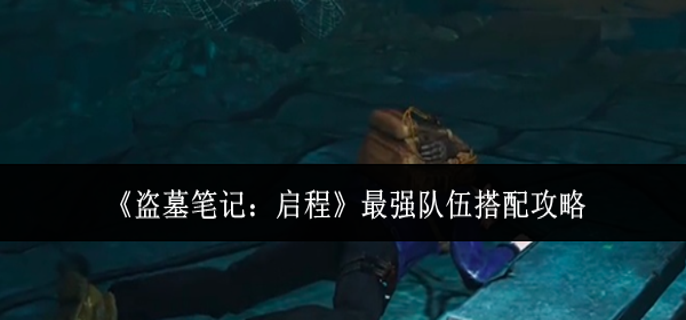 盗墓笔记启程最强队伍怎么搭配-最强队伍搭配攻略